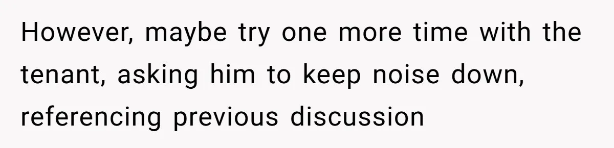 However, maybe try one more time with the tenant, asking him to keep noise down, referencing previous discussion