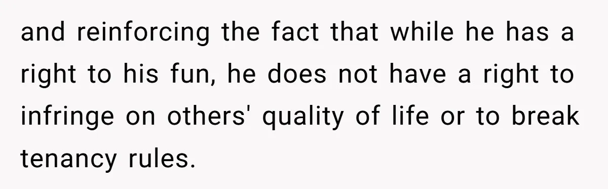 and reinforcing the fact that while he has a right to his fun, he does not have a right to infringe on others' quality of life or to break tenancy...