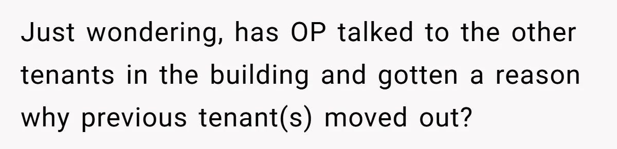 Just wondering, has OP talked to the other tenants in the building and gotten a reason why previous tenant(s) moved out?