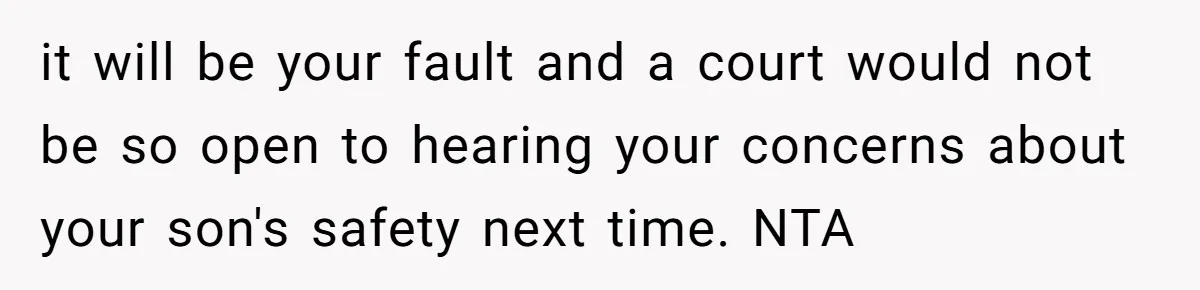 it will be your fault and a court would not be so open to hearing your concerns about your son's safety next time. NTA