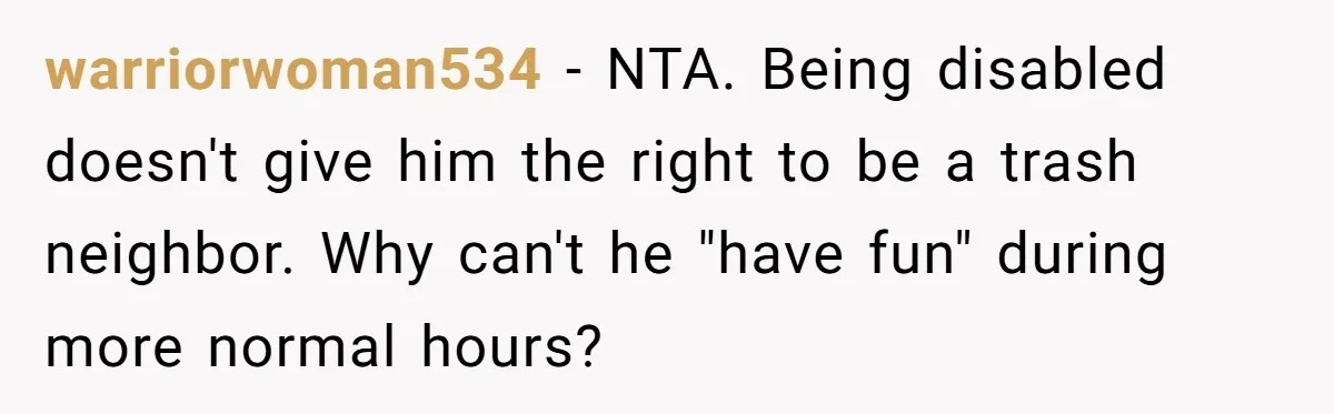 warriorwoman534 − NTA. Being disabled doesn't give him the right to be a trash neighbor. Why can't he "have fun" during more normal hours?