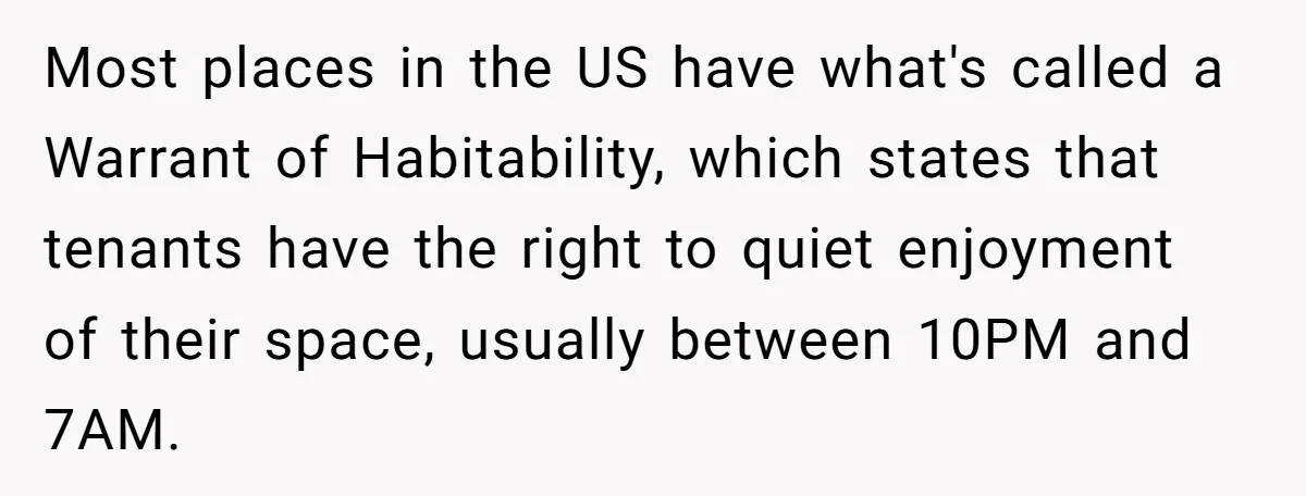 Most places in the US have what's called a Warrant of Habitability, which states that tenants have the right to quiet enjoyment of their space, usually between 10PM and 7AM.