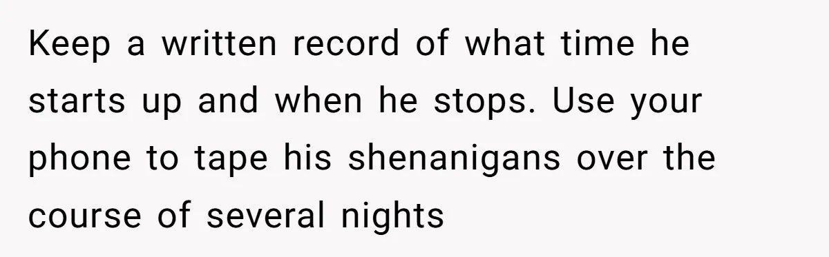 Keep a written record of what time he starts up and when he stops. Use your phone to tape his shenanigans over the course of several nights