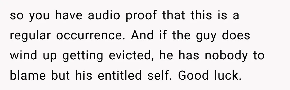 so you have audio proof that this is a regular occurrence. And if the guy does wind up getting evicted, he has nobody to blame but his entitled self. Good...