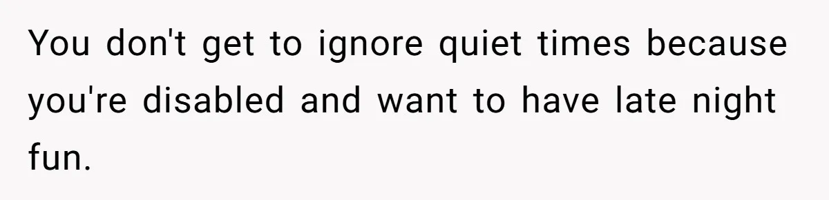 You don't get to ignore quiet times because you're disabled and want to have late night fun.