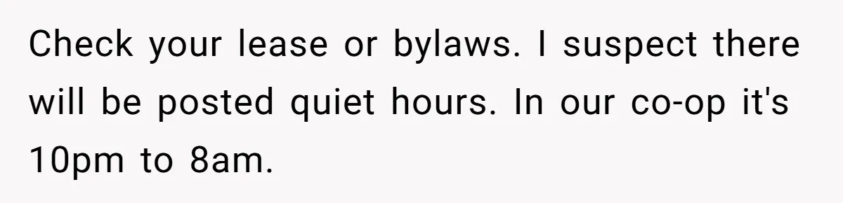 Check your lease or bylaws. I suspect there will be posted quiet hours. In our co-op it's 10pm to 8am.