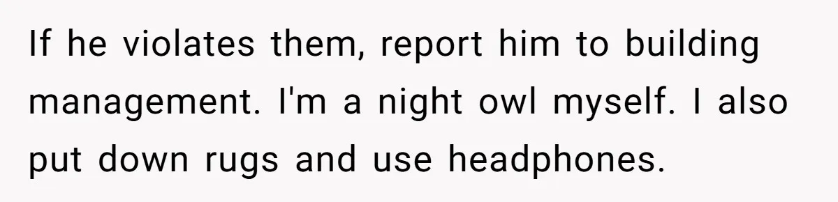 If he violates them, report him to building management. I'm a night owl myself. I also put down rugs and use headphones.