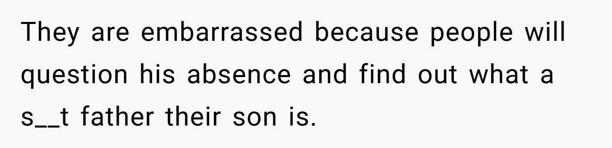 They are embarrassed because people will question his absence and find out what a s__t father their son is.