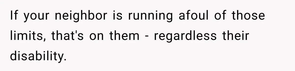 If your neighbor is running afoul of those limits, that's on them - regardless their disability.