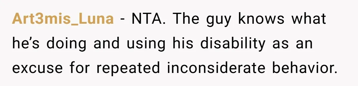 Art3mis_Luna − NTA. The guy knows what he’s doing and using his disability as an excuse for repeated inconsiderate behavior.