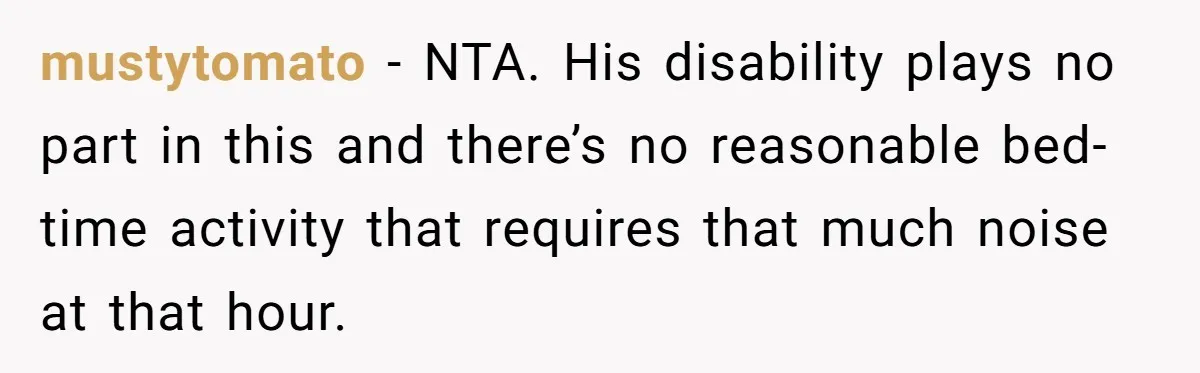 mustytomato − NTA. His disability plays no part in this and there’s no reasonable bed-time activity that requires that much noise at that hour.