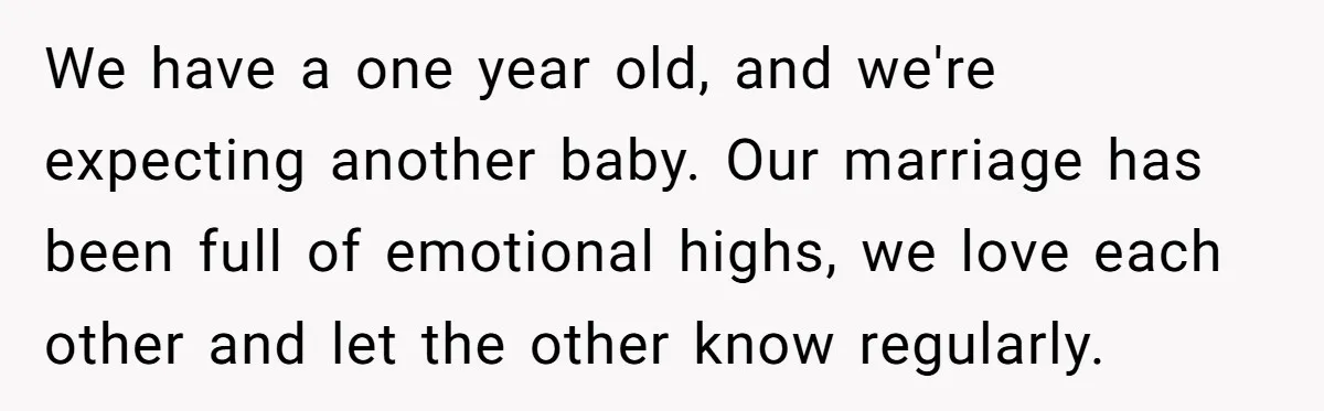 We have a one year old, and we're expecting another baby. Our marriage has been full of emotional highs, we love each other and let the other know regularly.
