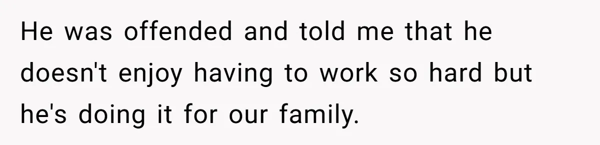 He was offended and told me that he doesn't enjoy having to work so hard but he's doing it for our family.