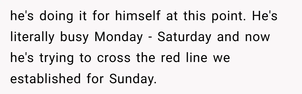 he's doing it for himself at this point. He's literally busy Monday - Saturday and now he's trying to cross the red line we established for Sunday.