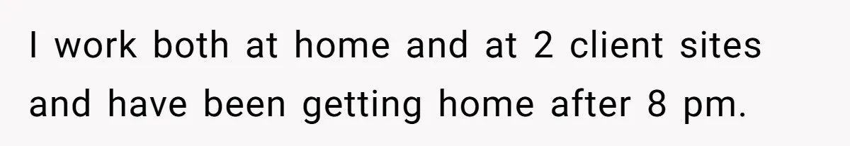 I work both at home and at 2 client sites and have been getting home after 8 pm.