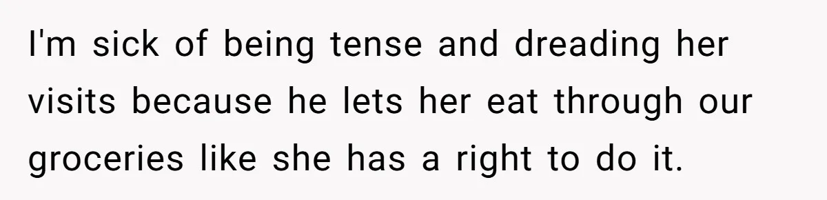 I'm sick of being tense and dreading her visits because he lets her eat through our groceries like she has a right to do it.
