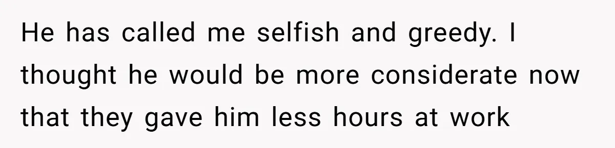 He has called me selfish and greedy. I thought he would be more considerate now that they gave him less hours at work