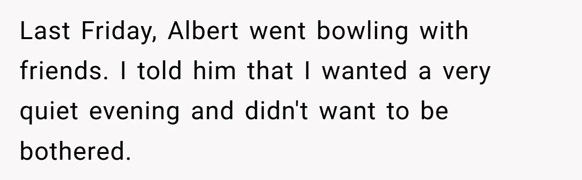 Last Friday, Albert went bowling with friends. I told him that I wanted a very quiet evening and didn't want to be bothered.