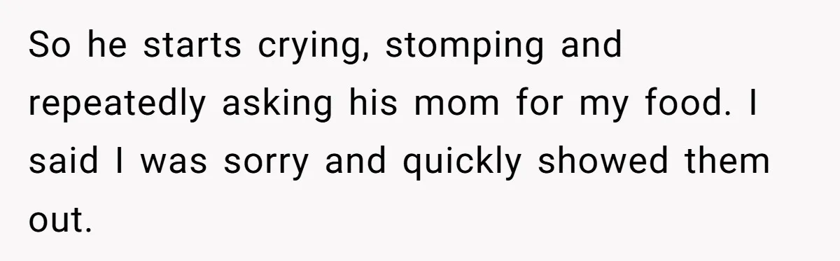 So he starts crying, stomping and repeatedly asking his mom for my food. I said I was sorry and quickly showed them out.