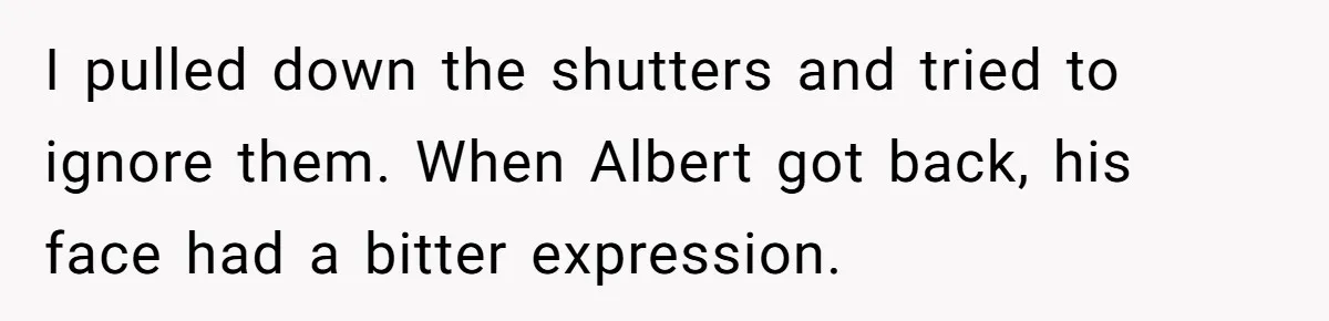 I pulled down the shutters and tried to ignore them. When Albert got back, his face had a bitter expression.