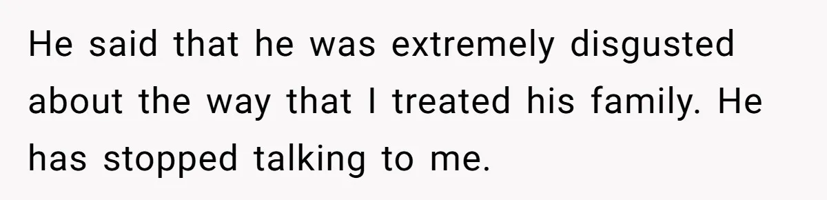 He said that he was extremely disgusted about the way that I treated his family. He has stopped talking to me.