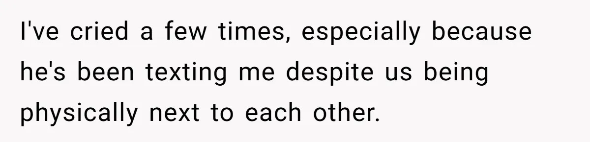 I've cried a few times, especially because he's been texting me despite us being physically next to each other.