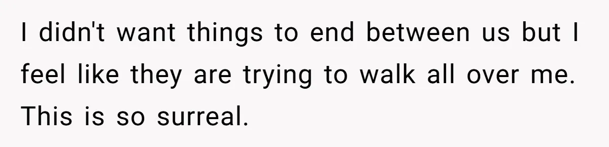 I didn't want things to end between us but I feel like they are trying to walk all over me. This is so surreal.