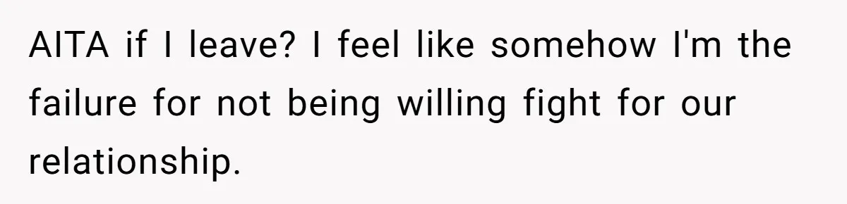 AITA if I leave? I feel like somehow I'm the failure for not being willing fight for our relationship.