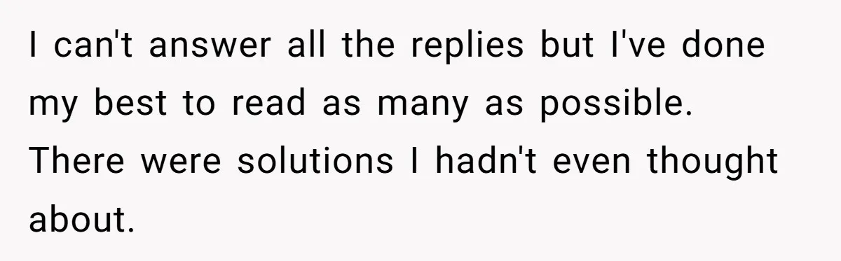 I can't answer all the replies but I've done my best to read as many as possible. There were solutions I hadn't even thought about.