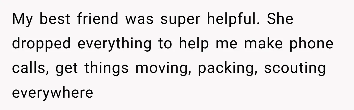 My best friend was super helpful. She dropped everything to help me make phone calls, get things moving, packing, scouting everywhere
