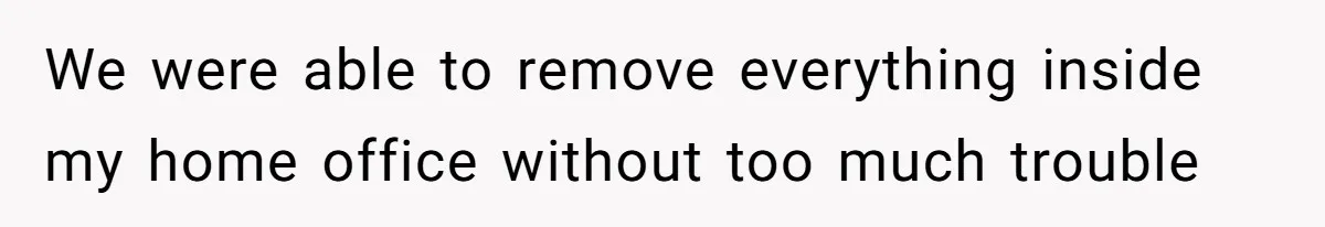 We were able to remove everything inside my home office without too much trouble