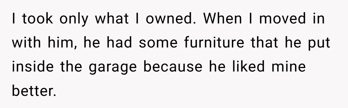 I took only what I owned. When I moved in with him, he had some furniture that he put inside the garage because he liked mine better.