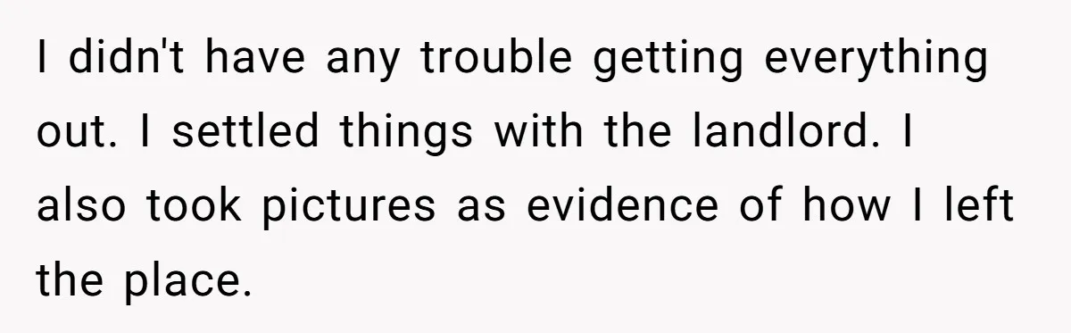 I didn't have any trouble getting everything out. I settled things with the landlord. I also took pictures as evidence of how I left the place.