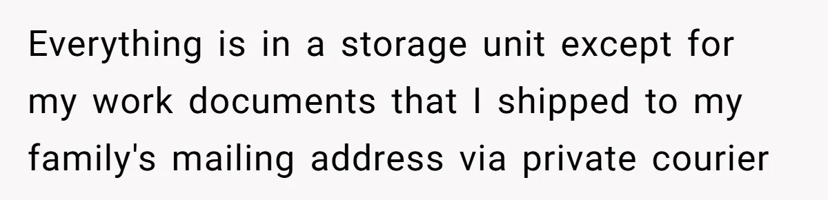 Everything is in a storage unit except for my work documents that I shipped to my family's mailing address via private courier