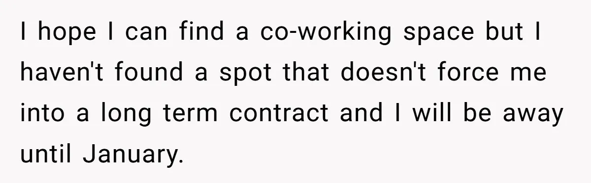 I hope I can find a co-working space but I haven't found a spot that doesn't force me into a long term contract and I will be away until January.