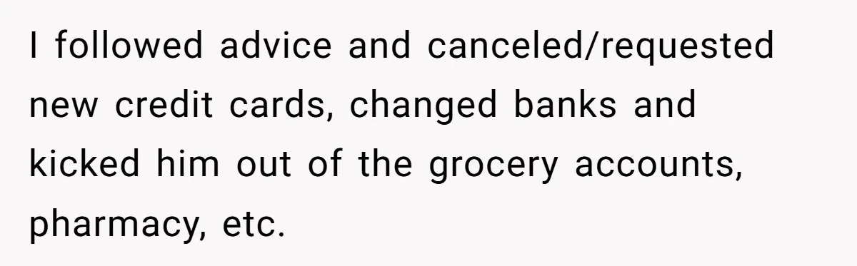 I followed advice and canceled/requested new credit cards, changed banks and kicked him out of the grocery accounts, pharmacy, etc.