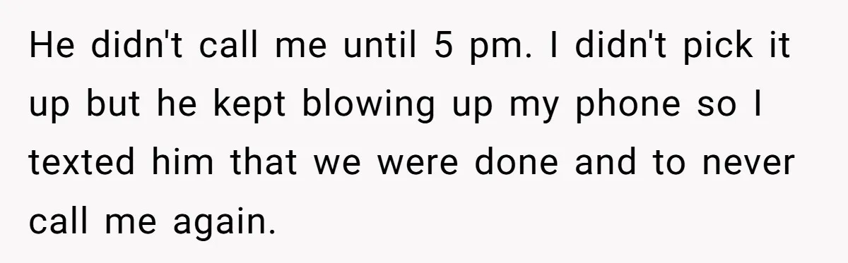 He didn't call me until 5 pm. I didn't pick it up but he kept blowing up my phone so I texted him that we were done and to never...