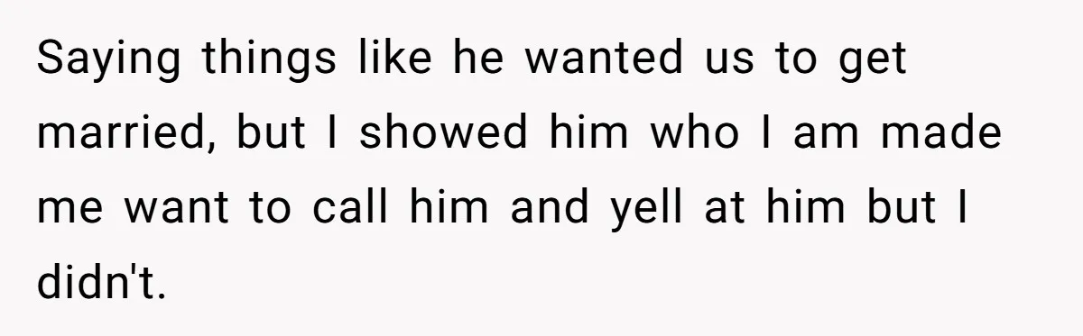 Saying things like he wanted us to get married, but I showed him who I am made me want to call him and yell at him but I didn't.