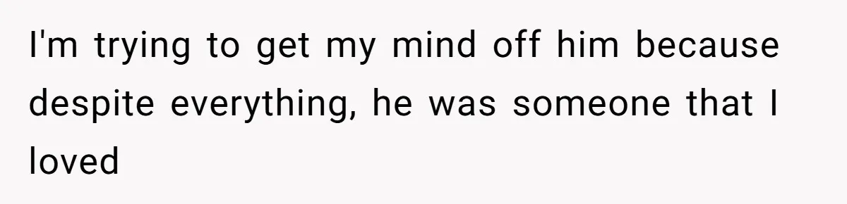 I'm trying to get my mind off him because despite everything, he was someone that I loved