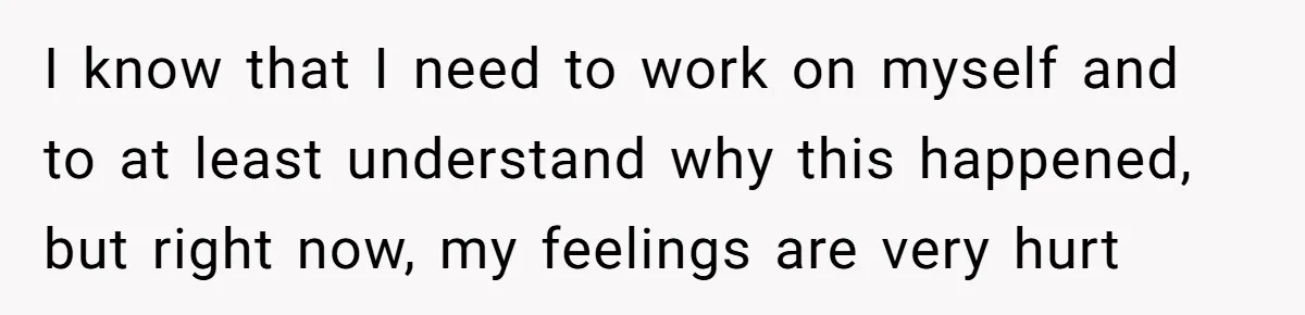 I know that I need to work on myself and to at least understand why this happened, but right now, my feelings are very hurt