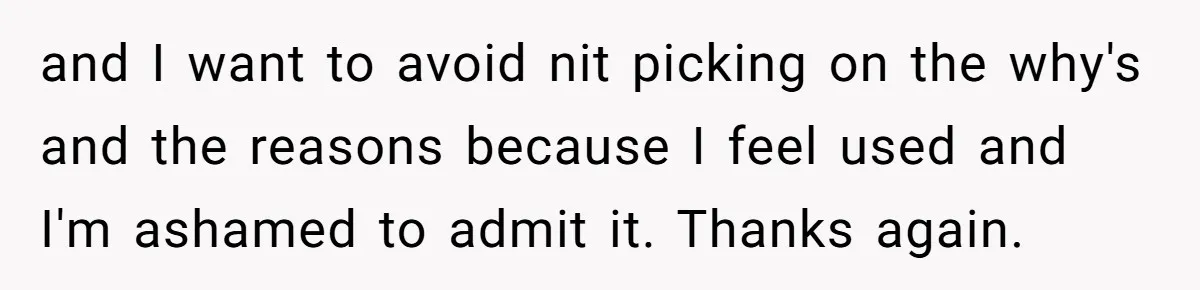 and I want to avoid nit picking on the why's and the reasons because I feel used and I'm ashamed to admit it. Thanks again.