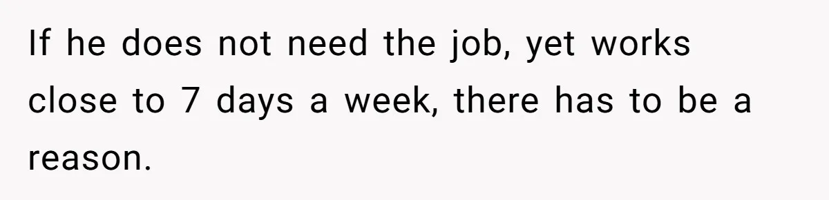 If he does not need the job, yet works close to 7 days a week, there has to be a reason.