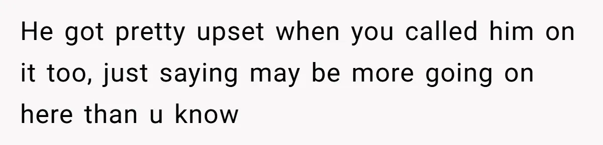 He got pretty upset when you called him on it too, just saying may be more going on here than u know