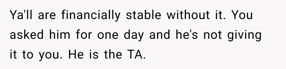 Ya'll are financially stable without it. You asked him for one day and he's not giving it to you. He is the TA.