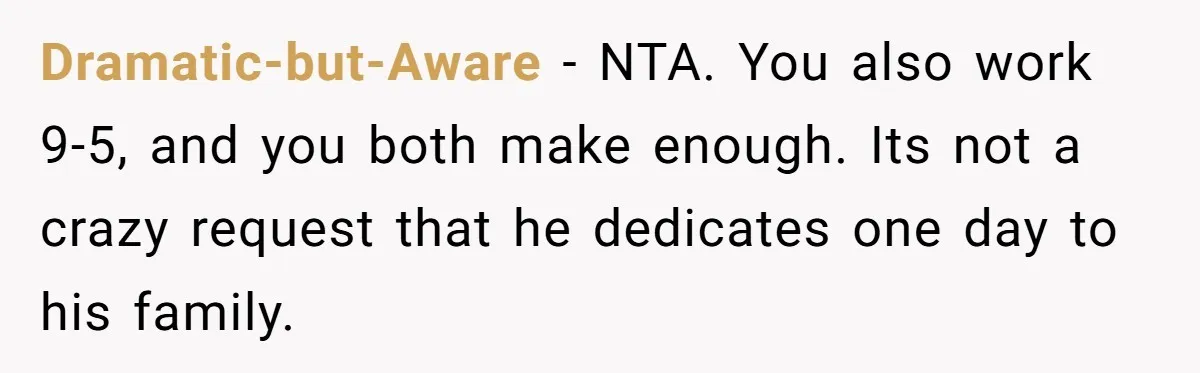 Dramatic-but-Aware − NTA. You also work 9-5, and you both make enough. Its not a crazy request that he dedicates one day to his family.