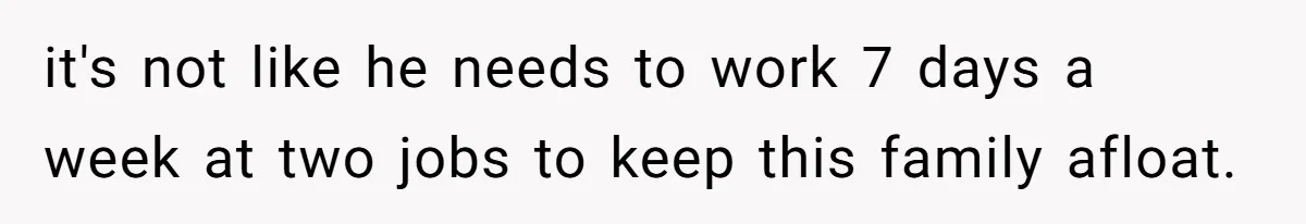 it's not like he needs to work 7 days a week at two jobs to keep this family afloat.