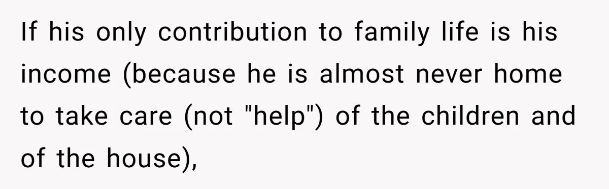 If his only contribution to family life is his income (because he is almost never home to take care (not "help") of the children and of the house),