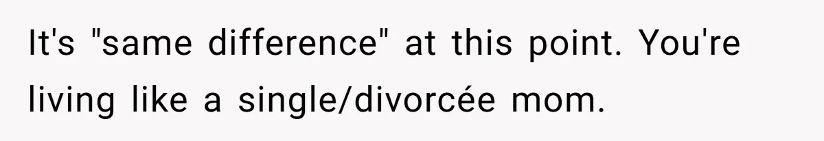 It's "same difference" at this point. You're living like a single/divorcée mom.
