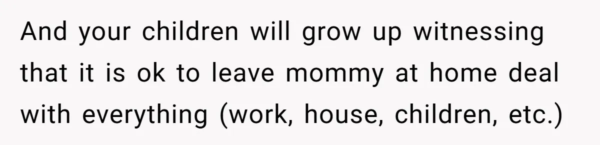 And your children will grow up witnessing that it is ok to leave mommy at home deal with everything (work, house, children, etc.)