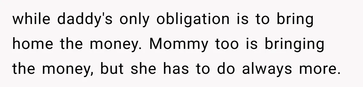 while daddy's only obligation is to bring home the money. Mommy too is bringing the money, but she has to do always more.